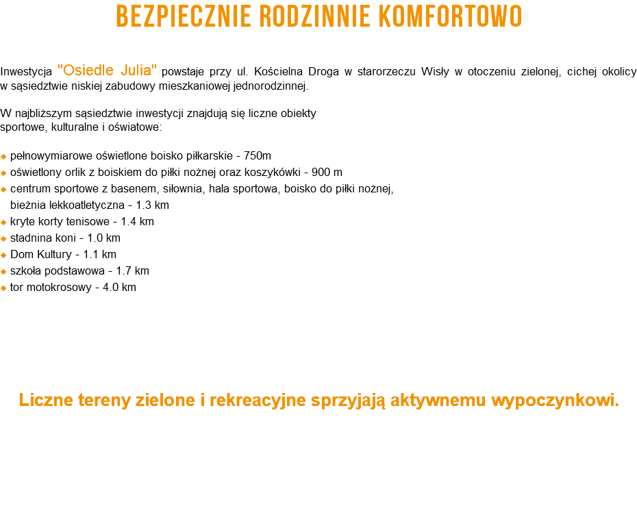 BEZPIECZNIE RODZINNIE KOMFORTOWO Inwestycja "Osiedle Julia" powstaje przy ul. Kościelna Droga w starorzeczu Wisły w otoczeniu zielonej, cichej okolicy  w sąsiedztwie niskiej zabudowy mieszkaniowej jednorodzinnej. W najbliższym sąsiedztwie inwestycji znajdują się liczne obiekty sportowe, kulturalne i oświatowe:  pełnowymiarowe oświetlone boisko piłkarskie - 750m  oświetlony orlik z boiskiem do piłki nożnej oraz koszykówki - 900 m  centrum sportowe z basenem, siłownia, hala sportowa, boisko do piłki nożnej,   bieżnia lekkoatletyczna - 1.3 km  kryte korty tenisowe - 1.4 km  stadnina koni - 1.0 km  Dom Kultury - 1.1 km  szkoła podstawowa - 1.7 km  tor motokrosowy - 4.0 km Liczne tereny zielone i rekreacyjne sprzyjają aktywnemu wypoczynkowi.